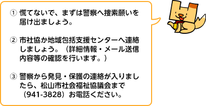 (1)慌てないで、まずは警察へ捜索願いを届け出ましょう。 (2)市社協か地域包括支援センターへ連絡しましょう。（詳細情報・メール送信内容等の確認を行います。） (3)警察から発見・保護の連絡が入りましたら、松山市社会福祉協議会まで（941-3828）お電話ください。