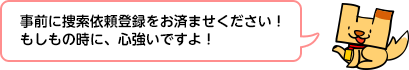 事前に捜索依頼登録をお済ませください！もしもの時に、心強いですよ！